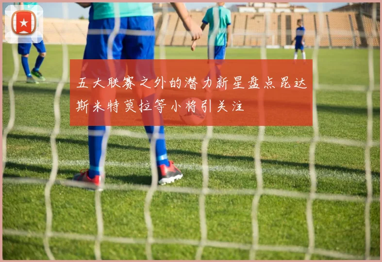 五大联赛之外的潜力新星盘点昆达斯米特莫拉等小将引关注
