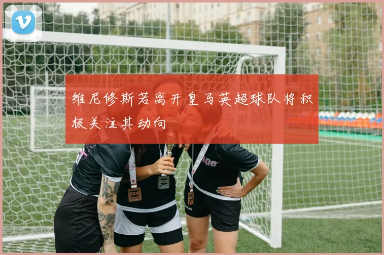 维尼修斯若离开皇马英超球队将积极关注其动向