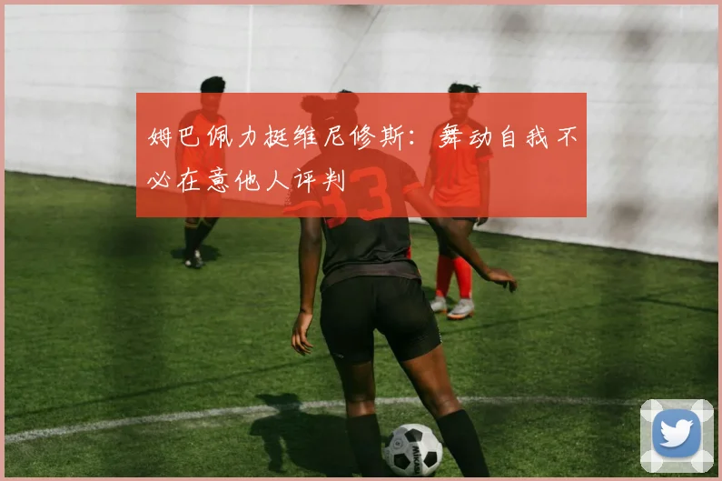 姆巴佩力挺维尼修斯：舞动自我不必在意他人评判