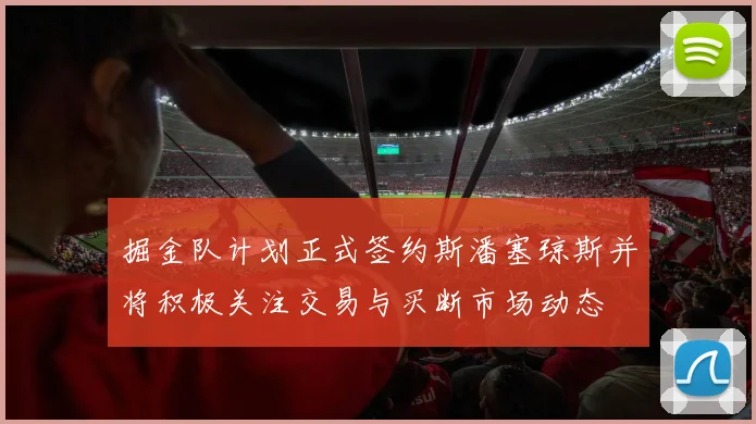 掘金队计划正式签约斯潘塞琼斯并将积极关注交易与买断市场动态