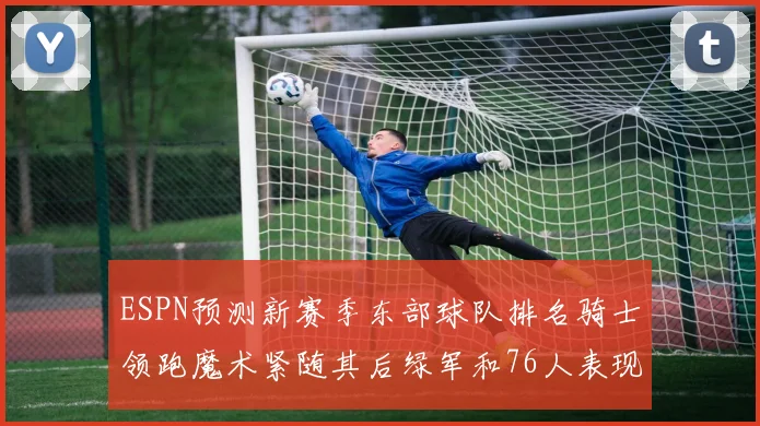 ESPN预测新赛季东部球队排名骑士领跑魔术紧随其后绿军和76人表现各异