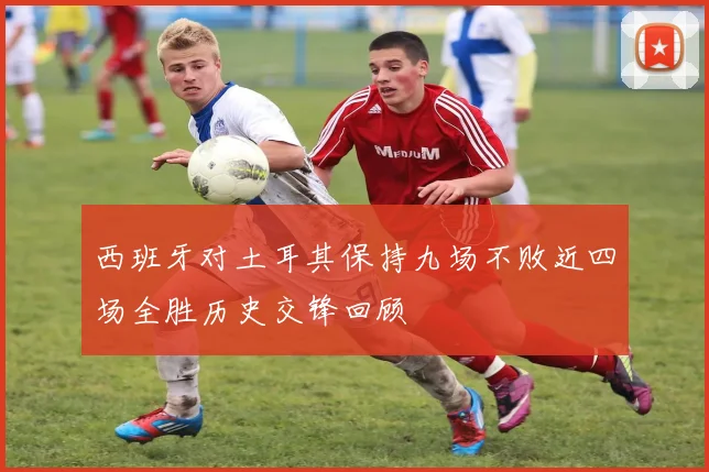西班牙对土耳其保持九场不败近四场全胜历史交锋回顾