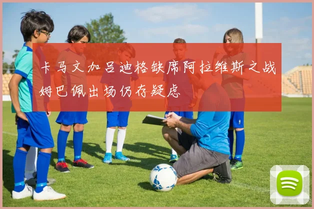卡马文加吕迪格缺席阿拉维斯之战姆巴佩出场仍存疑虑