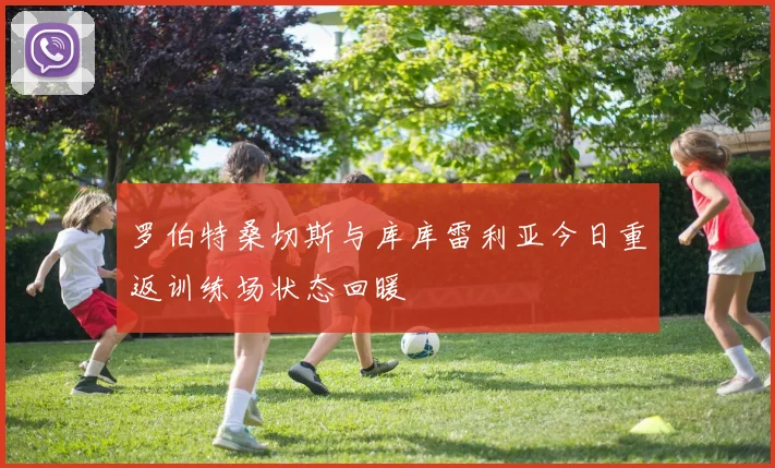 罗伯特桑切斯与库库雷利亚今日重返训练场状态回暖