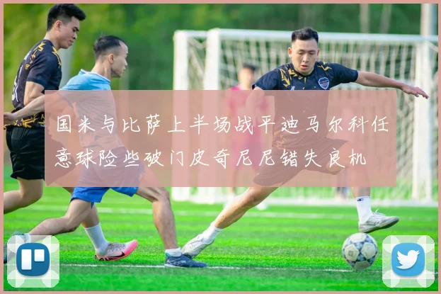 国米与比萨上半场战平迪马尔科任意球险些破门皮奇尼尼错失良机