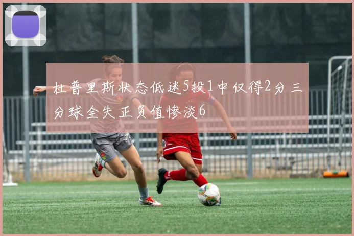 杜普里斯状态低迷5投1中仅得2分三分球全失正负值惨淡6