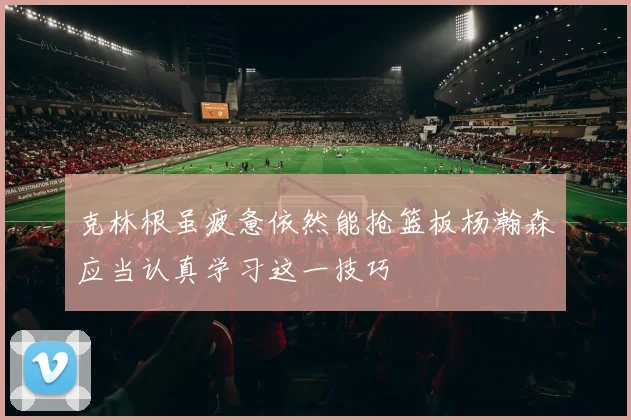 克林根虽疲惫依然能抢篮板杨瀚森应当认真学习这一技巧