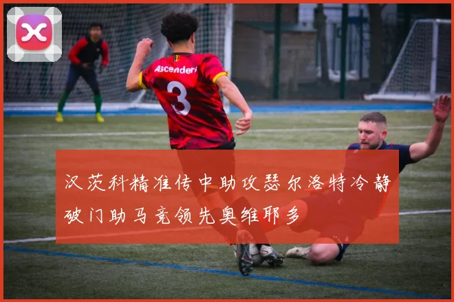 汉茨科精准传中助攻瑟尔洛特冷静破门助马竞领先奥维耶多