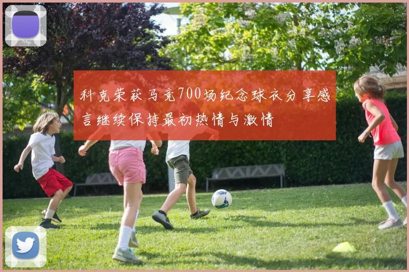 科克荣获马竞700场纪念球衣分享感言继续保持最初热情与激情