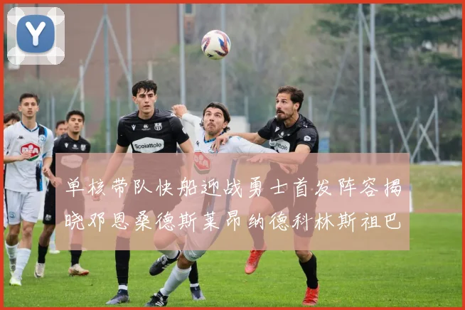 单核带队快船迎战勇士首发阵容揭晓邓恩桑德斯莱昂纳德科林斯祖巴茨齐上阵
