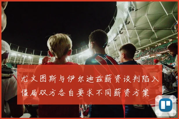 尤文图斯与伊尔迪兹薪资谈判陷入僵局双方各自要求不同薪资方案