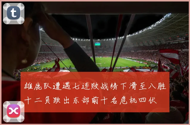 雄鹿队遭遇七连败战绩下滑至八胜十二负跌出东部前十名危机四伏