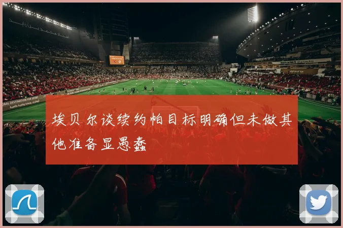 埃贝尔谈续约帕目标明确但未做其他准备显愚蠢