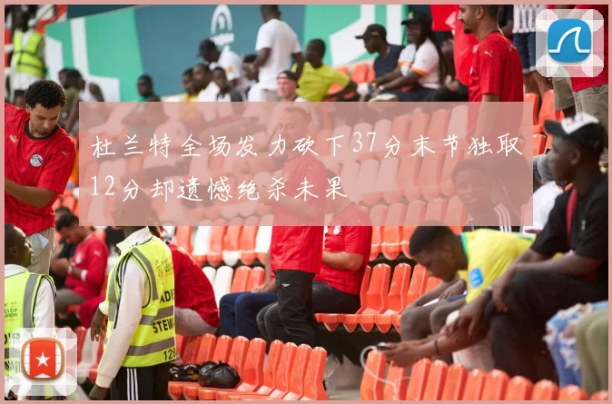 杜兰特全场发力砍下37分末节独取12分却遗憾绝杀未果