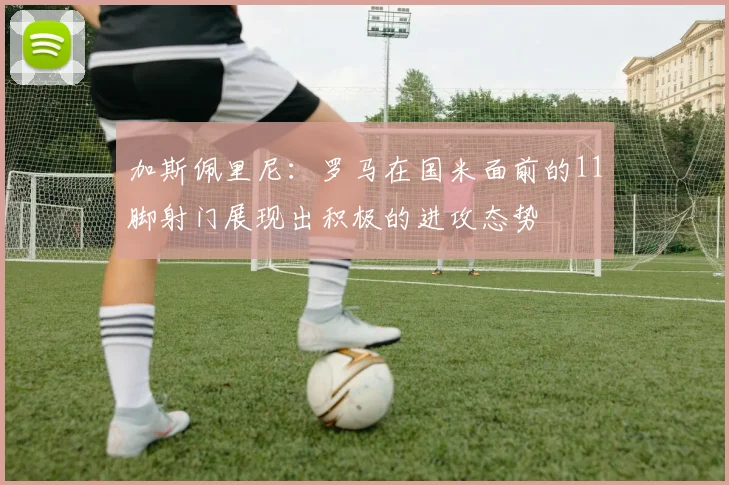 加斯佩里尼：罗马在国米面前的11脚射门展现出积极的进攻态势
