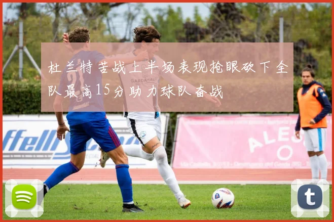 杜兰特苦战上半场表现抢眼砍下全队最高15分助力球队奋战