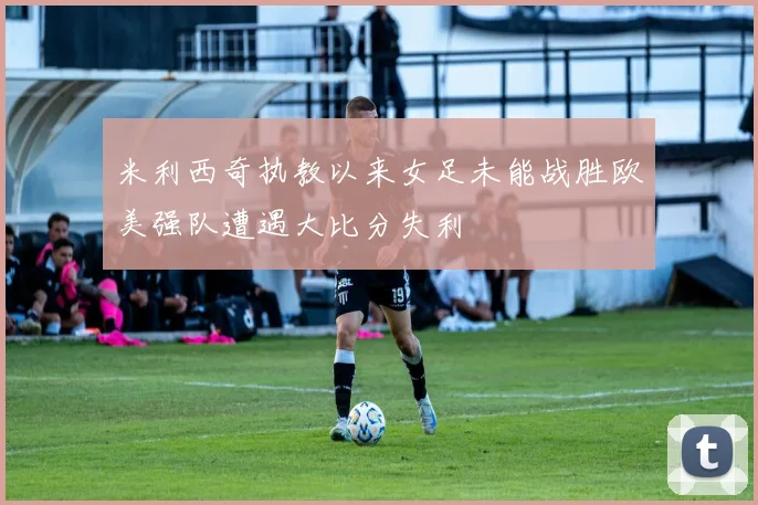 米利西奇执教以来女足未能战胜欧美强队遭遇大比分失利