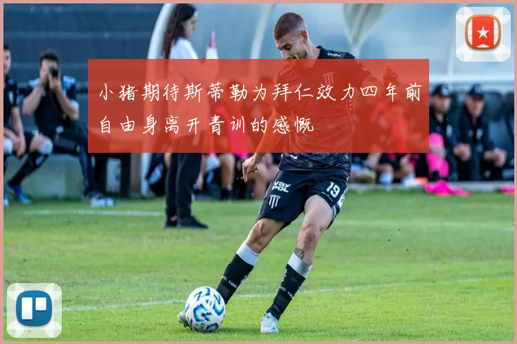 小猪期待斯蒂勒为拜仁效力四年前自由身离开青训的感慨