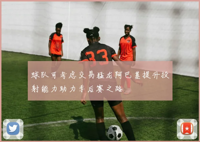 球队可考虑交易猛龙阿巴基提升投射能力助力季后赛之路