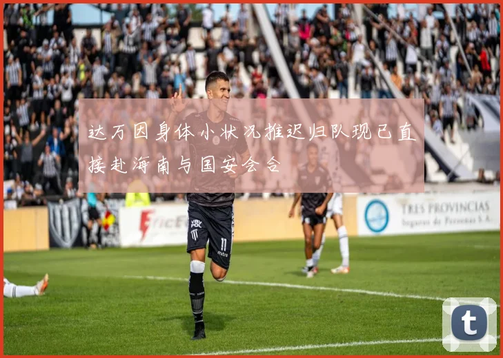 达万因身体小状况推迟归队现已直接赴海南与国安会合