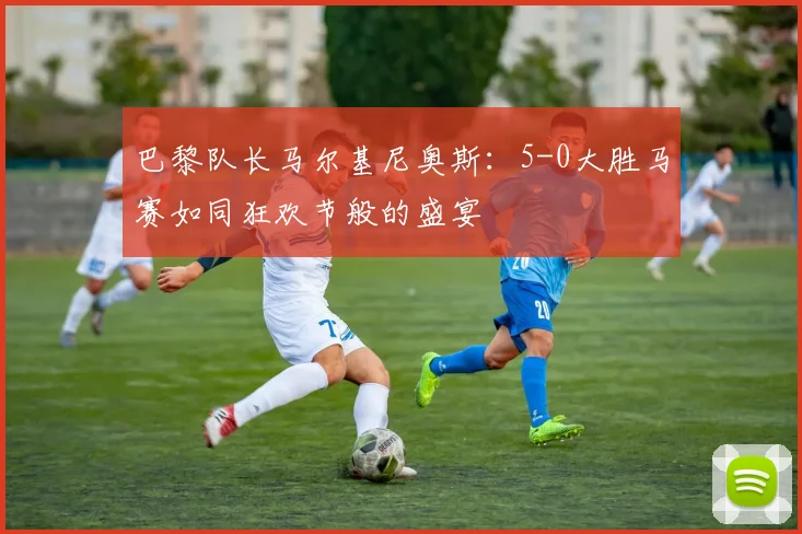 巴黎队长马尔基尼奥斯：5-0大胜马赛如同狂欢节般的盛宴