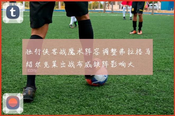 独行侠客战魔术阵容调整弗拉格马绍尔克莱出战布威缺阵影响大