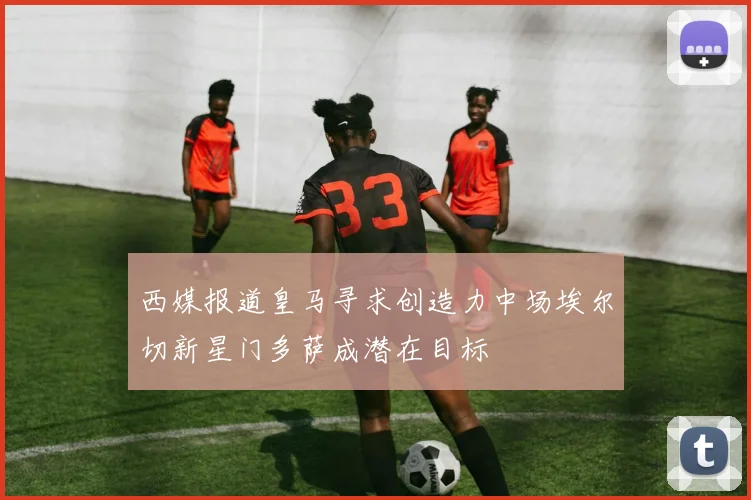 西媒报道皇马寻求创造力中场埃尔切新星门多萨成潜在目标