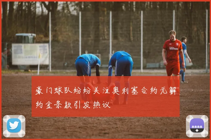 豪门球队纷纷关注奥利塞合约无解约金条款引发热议