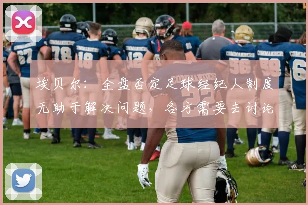 埃贝尔：全盘否定足球经纪人制度无助于解决问题，各方需要去讨论