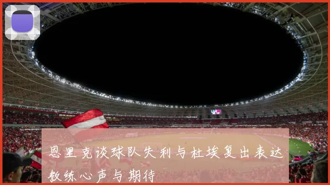 恩里克谈球队失利与杜埃复出表达教练心声与期待