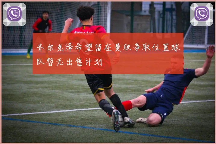 齐尔克泽希望留在曼联争取位置球队暂无出售计划