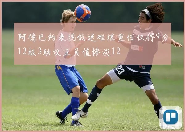 阿德巴约表现低迷难堪重任仅得9分12板3助攻正负值惨淡12