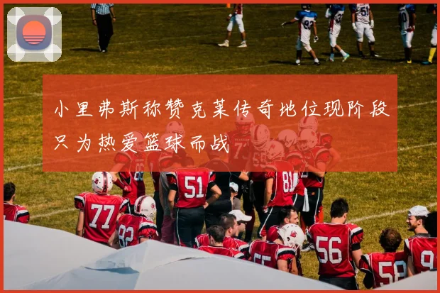 小里弗斯称赞克莱传奇地位现阶段只为热爱篮球而战