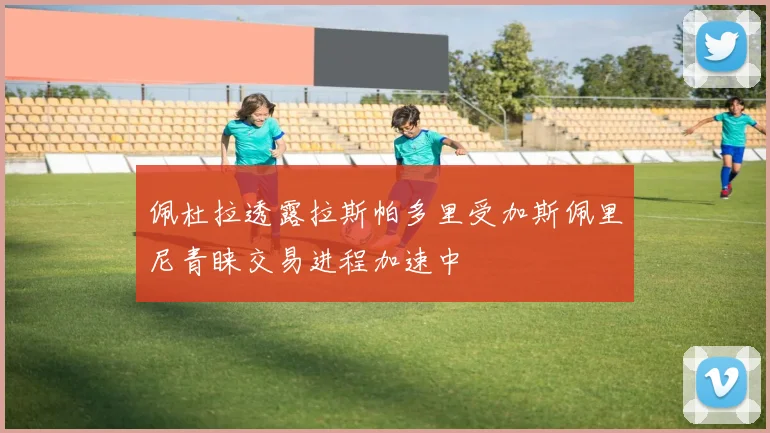 佩杜拉透露拉斯帕多里受加斯佩里尼青睐交易进程加速中