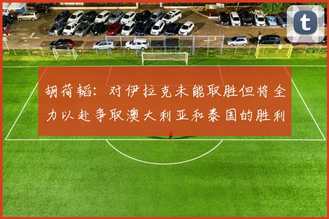 胡荷韬：对伊拉克未能取胜但将全力以赴争取澳大利亚和泰国的胜利